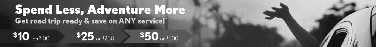 Spend less, adventure more. Get road trip ready & save on ANY service! $10 on $100, $25 on $250, $50 on $500.