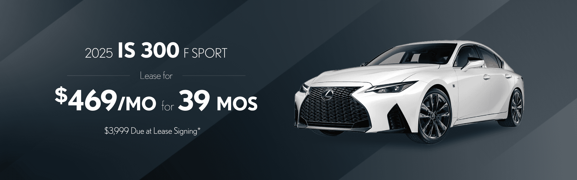 2025 IS 300 F Sport Design: $469 per month lease / 39 months / $3,999 due at signing