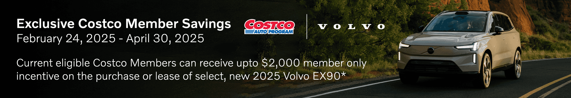 Exclusive Costco Member Savings VOLVO LUTO PROGRA February 24, 2025 - April 30, 2025 Current eligible Costco Members can receive upto $2,000 member only incentive on the purchase or lease of select, new 2025 Volvo EX90*