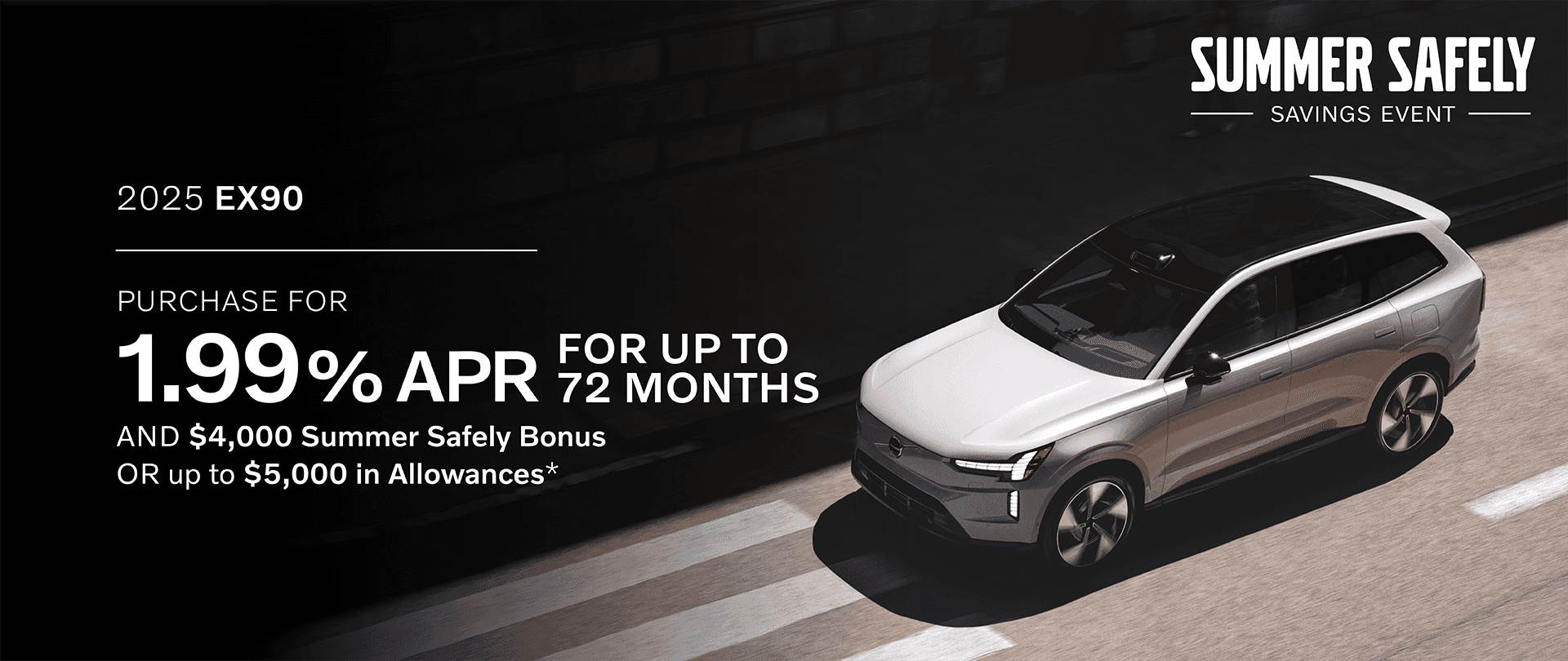 EX90 Finance 1.99% APR Financing up to 72 months AND 4,000 Summer Safely Bonus. OR up to $5,000 in Allowances. Rates starting at 1.99% APR up to 72 months. 72 months at $14.75 per month per $1,000 financed. Purchase and Finance: $1,000 includes application of $4,000 in Purchase Allowances and $1,000 Loyalty Bonus.
