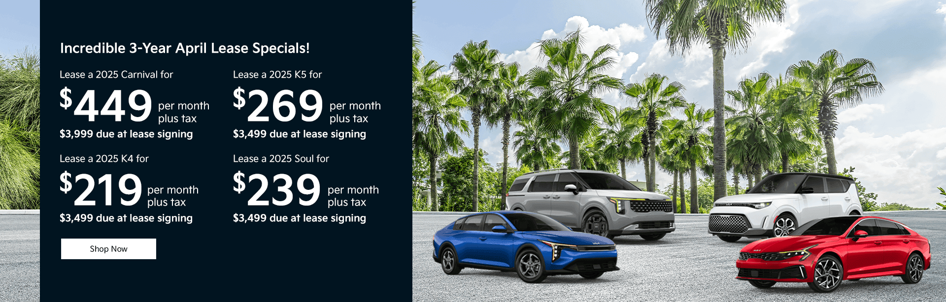Lease the 2025 Kia Sorento LX (Model #: KSG367343) with $3,060 down at $289 for 36 months with approved credit. A $0 security deposit is required. Due at signing payment of $3,999 includes $289 first month’s payment and $650 acquisition fee. Lessee responsible for maintenance, repairs, excessive wear and tear, and excess mileage over 10,000 miles/year at the rate of $0.20/mile. Early lease termination fee may apply. Price excludes all tax, title, government fees, bank fees, pre-delivery service fee of $999 and electronic registration filing fee of $132.95. Total monthly payments excluding tax is $10,404. Vehicle has an MSRP of $33,630 including freight. Financing available through Kia Motors Finance. Offers cannot be combined with any other advertised offer. The payment quote above assumes that these taxes and fees will be paid at the time of sale by the customer in addition to the down payment amount stated. If these taxes and fees are not paid by customer at the time of sale, the quoted payment will be higher since these amounts will be included in the amount financed. In stock units only, residential restrictions may apply, some customers may not qualify for all incentives. See Kia Delray for details. Offer expires 04/30/2025. Lease the 2025 Kia Sorento S (Model #: KSG361277) with $3,030 down at $319 for 36 months with approved credit. A $0 security deposit is required. Due at signing payment of $3,999 includes $319 first month’s payment and $650 acquisition fee. Lessee responsible for maintenance, repairs, excessive wear and tear, and excess mileage over 10,000 miles/year at the rate of $0.20/mile. Early lease termination fee may apply. Price excludes all tax, title, government fees, bank fees, pre-delivery service fee of $999 and electronic registration filing fee of $132.95. Total monthly payments excluding tax is $11,484. Vehicle has an MSRP of $36,490 including freight. Financing available through Kia Motors Finance. Offers cannot be combined with any other advertised offer. The payment quote above assumes that these taxes and fees will be paid at the time of sale by the customer in addition to the down payment amount stated. If these taxes and fees are not paid by customer at the time of sale, the quoted payment will be higher since these amounts will be included in the amount financed. In stock units only, residential restrictions may apply, some customers may not qualify for all incentives. See Kia Delray for details. Offer expires 04/30/2025. Lease the 2025 Kia Sportage (Model #: KS7386833) with $3,090 down at $259 for 36 months with approved credit. A $0 security deposit is required. Due at signing payment of $3,999 includes $259 first month’s payment and $650 acquisition fee. Lessee responsible for maintenance, repairs, excessive wear and tear, and excess mileage over 10,000 miles/year at the rate of $0.20/mile. Early lease termination fee may apply. Price excludes all tax, title, government fees, bank fees, pre-delivery service fee of $999 and electronic registration filing fee of $132.95. Total monthly payments excluding tax is $9,324. Vehicle has an MSRP of $29,060 including freight. Financing available through Kia Motors Finance. Offers cannot be combined with any other advertised offer. The payment quote above assumes that these taxes and fees will be paid at the time of sale by the customer in addition to the down payment amount stated. If these taxes and fees are not paid by customer at the time of sale, the quoted payment will be higher since these amounts will be included in the amount financed. In stock units only, residential restrictions may apply, some customers may not qualify for all incentives. See Kia Delray for details. Offer expires 04/30/2025. Lease the 2025 Kia Telluride S (Model #: KSG637527) with $2,960 down at $389 for 36 months with approved credit. A $0 security deposit is required. Due at signing payment of $3,999 includes $389 first month’s payment and $650 acquisition fee. Lessee responsible for maintenance, repairs, excessive wear and tear, and excess mileage over 10,000 miles/year at the rate of $0.20/mile. Early lease termination fee may apply. Price excludes all tax, title, government fees, bank fees, pre-delivery service fee of $999 and electronic registration filing fee of $132.95. Total monthly payments excluding tax is $14,004. Vehicle has an MSRP of $41,030 including freight and floor mats. Financing available through Kia Motors Finance. Offers cannot be combined with any other advertised offer. The payment quote above assumes that these taxes and fees will be paid at the time of sale by the customer in addition to the down payment amount stated. If these taxes and fees are not paid by customer at the time of sale, the quoted payment will be higher since these amounts will be included in the amount financed. In stock units only, residential restrictions may apply, some customers may not qualify for all incentives. See Kia Delray for details. Offer expires 04/30/2025. Incredible 3-Year April Lease Specials! Lease a 2025 Carnival for $449 per month plus tax $3,999 due at lease signing Lease a 2025 K4 for $219 per month plus tax $3,499 due at lease signing Lease a 2025 K5 for $269 per month plus tax $3,499 due at lease signing Lease a 2025 Soul for $239 per month plus tax $3,499 due at lease signing