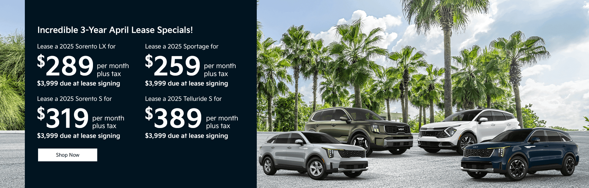 Incredible 3-Year April Lease Specials! Lease a 2025 Sorento LX for $289 per month plus tax $3,999 due at lease signing Lease a 2025 Sorento S for $319 per month plus tax $3,999 due at lease signing Lease a 2025 Sportage for $259 per month plus tax $3,999 due at lease signing Lease a 2025 Telluride S for $389 per month plus tax $3,999 due at lease signing