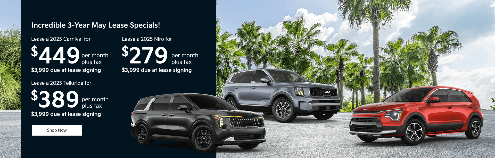 Lease a 2025 Carnival for $449 per month plus tax $3,999 due at lease signing Lease a 2025 Telluride for $389 per month plus tax $3,999 due at lease signing Lease a 2025 Niro for $279 per month plus tax $3,999 due at lease signing