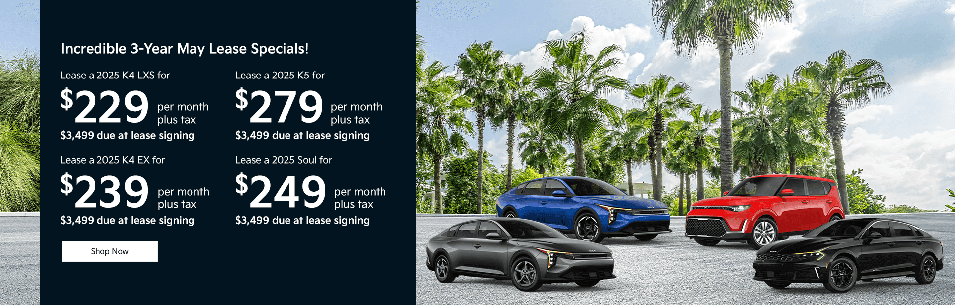 Lease a 2025 K4 LXS for $229 per month plus tax $3,499 due at lease signing Lease a 2025 K4 EX for $239 per month plus tax $3,499 due at lease signing Lease a 2025 K5 for $279 per month plus tax $3,499 due at lease signing Lease a 2025 Soul for $249 per month plus tax $3,499 due at lease signing