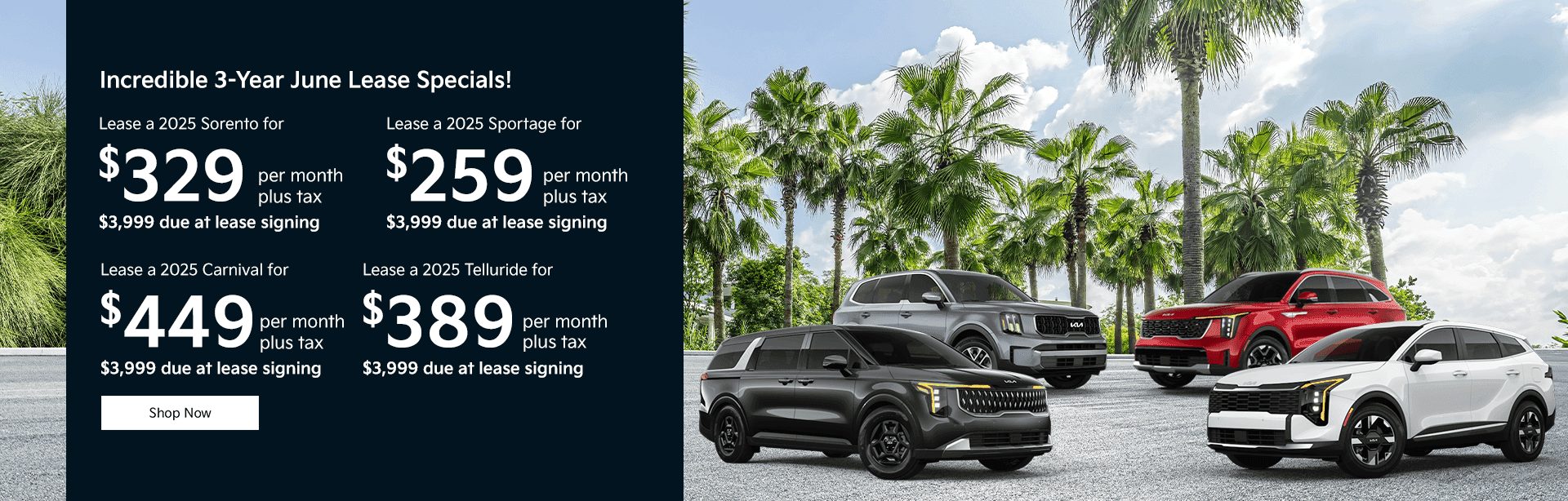 Incredible 3-Year June Lease Specials! Subtext: Lease a 2025 Sorento for $329 per month plus tax $3,999 due at lease signing Lease a 2025 Sportage for $259 per month plus tax $3,999 due at lease signing Lease a 2025 Carnival for $449 per month plus tax $3,999 due at lease signing Lease a 2025 Telluride for $389 per month plus tax $3,999 due at lease signing