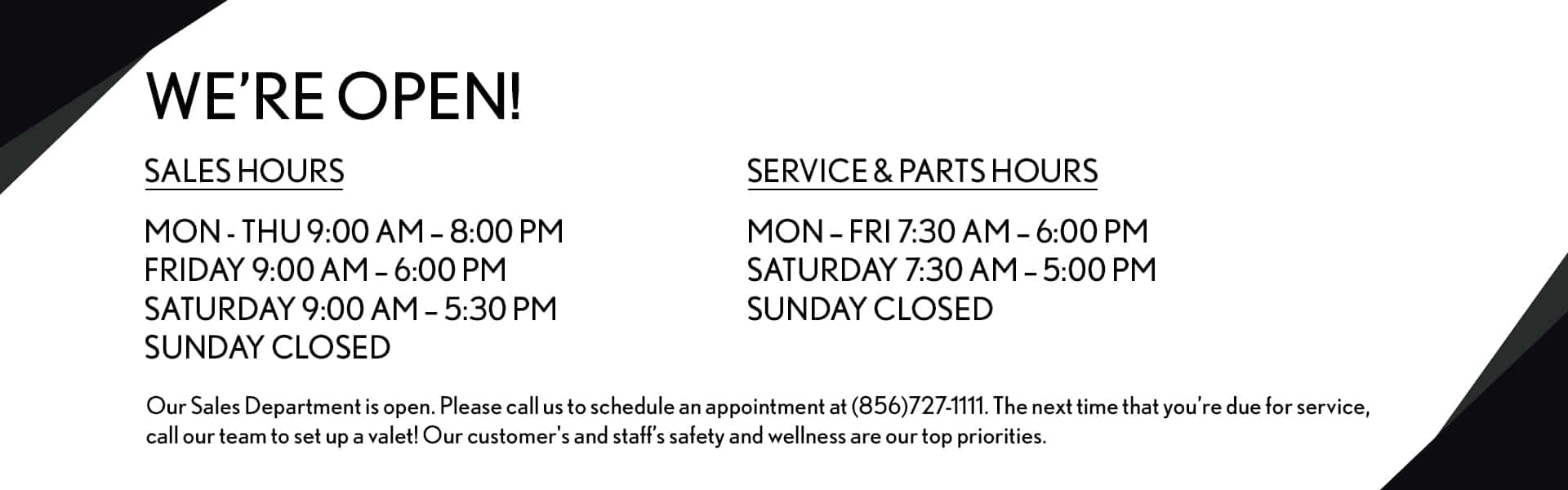 Sales Hours Mon - Thu 9:00 AM - 8:00 PM Friday 9:00 AM - 6:00 PM Saturday 9:00 AM - 5:30 PM Sunday CLOSED Service & Parts Hours Mon - Fri 7:30 AM - 6:00 PM Saturday 7:30 AM - 5:00 PM Sunday CLOSED Our Sales Department is open. Please call us to schedule an appointment at (856)727-1111. The next time that you’re due for service, call our team to set up a valet! Our customers and staff’s safety and wellness are our top priorities.