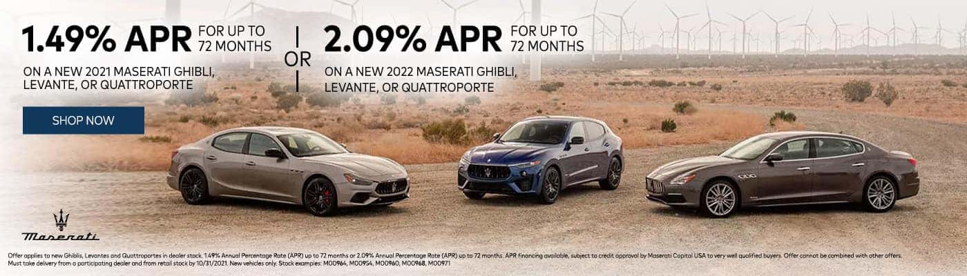1.49% APR For Up To 72 Months On A New 2021 Maserati Ghibli, Levante, Or Quattroporte Or 2.09% APR For Up To 72 Months On A New 2022 Maserati Ghibli, Levante, Or Quattroporte